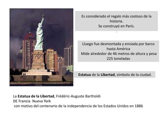 Es considerado el regalo más costoso de la
historia.
Se construyó en París.
.
La Estatua de la Libertad, Frédéric-Auguste Bartholdi
DE Francia Nueva York
con motivo del centenario de la independencia de los Estados Unidos en 1886
Lluego fue desmontada y enviada por barco
hasta América
Mide alrededor de 46 metros de altura y pesa
225 toneladas
Estatua de la Libertad, símbolo de la ciudad.
 