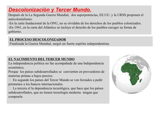 Descolonización y Tercer Mundo.
Después de la La Segunda Guerra Mundial, dos superpotencias, EE.UU. y la URSS proponen el
anticolonialismo:
-En la carta fundacional de la ONU, no se olvidaba de los derechos de los pueblos colonizados.
-En 1941, en la carta del Atlántico se incluye el derecho de los pueblos escoger su forma de
gobierno.
EL PROCESO DESCOLONIZADOR
Finalizada la Guerra Mundial, surgió un fuerte espíritu independentista.
EL NACIMIENTO DEL TERCER MUNDO
La independencia política no fue acompañada de una Independencia
económica.
Porque los países subdesarrollados se convierten en proveedores de
materias primas a bajos precios.
En segundo los países del Tercer Mundo se ven forzados a pedir
préstamos a los bancos internacionales.
La tercera el la dependencia tecnológica, que hace que los países
subdesarrollados, que no tienen tecnología moderna tengan que
comprarla
 
