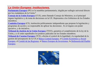 La Unión Europea: instituciones.
Parlamento Europeo (PE) es la asamblea parlamentaria, elegida por sufragio universal directo
por los ciudadanos de la Unión.8
Consejo de la Unión Europea (CUE), antes llamado Consejo de Ministros, es el principal
órgano legislativo y de toma de decisiones en la UE. Representa a los Gobiernos de los Estados
miembros.
Comisión Europea (CE), institución políticamente independiente que propone la legislación y
programas de acción y es responsable de aplicar las decisiones . Es el órgano con poder
ejecutivo, y de iniciativa.
Tribunal de Justicia de la Unión Europea (TJUE), garantiza el cumplimiento de la ley de la
Unión, y a él están supeditados los poderes judiciales de los Estados miembros.
Tribunal de Cuentas Europeo (TCE), efectúa el control de la legalidad y la regularidad de la
gestión del presupuesto de la UE.el Banco Central Europeo, el Comité Económico y Social
Europeo, el Comité de las Regiones, el Banco Europeo de Inversiones, la Defensoría del Pueblo
Europeo.
 