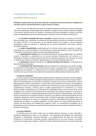 TRANSFORMACIONES ECONÓMICAS Y SOCIALES
EN EL PRIMER TERCIO DEL SIGLO XX
Debilidad y fragmentación del desarrollo industrial. Emergencia del sistema financiero. Debilidad del
mercado nacional. Desindustrialización y nuevos sectores en Galicia.
El primer tercio del siglo XX fue la época de la Segunda Revolución Industrial, en que la energía del
vapor fue sustituida por la electricidad y por el petróleo y surgieron nuevos sectores industriales ligados
a una eclosión científico-técnica. En España, la introducción de estas novedades se produjo a pesar del
tardío y desequilibrado proceso de industrialización y presentó una serie de trazos característicos:
Doc.9245
— El crecimiento moderado del sector secundario, acelerado sólo por el impacto de la Primera
Guerra Mundial, que, al posibilitar el aumento de las exportaciones, fomentó el incremento productivo
del carbón, del ferro, de los alimentos, de las materias primas, de los textiles y de los productos
metalúrgicos. Todo eso potenció el desarrollo de los centros productores: País Vasco, Asturias,
Santander e Cataluña.
— La escasa competitividad, condicionada por un mercado interior poco expansivo e irregular,
relacionado aún con las crisis agrarias. El proteccionismo acentuó esta tendencia, que se corrobora con
la dependencia de capitales, materias primes y tecnología extranjeras.
— La regionalización industrial, que consolidó la industria en las zonas tradicionales. Así, Cataluña
ramificó y diversificó su producción en los sectores químico, hidroeléctrico, del cemento o el
metalúrgico. También en Vizcaya, donde la minería y la siderurgia impulsaron otros sectores, se asentó
un sólido núcleo industrial y financiero. Madrid despuntó como la principal plaza financiera.
— La disminución progresiva del peso de la industria de bienes de consumo y el aumento de la
industria de bienes de equipo.
— La consolidación del sector bancario, clave para expandir las inversiones y los medios de pago.
En estos años se crearon alguno de los grandes bancos del país, lo que demuestra la fuerte acumulación
conseguida en los negocios y la importancia de los capitales repatriados tras la pérdida colonial. La
estrecha unión que se inició en esos años entre la la banca y la industria perduró hasta la actualidad.
Los sectores industriales
El sector puntero de la industrialización española desde el siglo XIX, la industria textil del algodón,
siguió concentrado en un 90% en Cataluña, donde ocupaba una posición preeminente. Aunque sufrió un
proceso de desaceleración en estos años, contribuyó a impulsar otros sectores: alimentación, química
(blanqueadores y tintes), electricidad etc. El sector de la lana modernizó sus técnicas y se consolidó en
Sabadell y en Tarrasa, que desbancaron a Castilla. Otras industrias de consumo, como la de alimentación
(especialmente conservas y harinas), papel o mueble, experimentaron un crecimiento y un avance
técnico notables, estimuladas por el crecimiento de la demanda urbana y por la merma de los costes
energéticos que comportó la introducción de la electricidad. Estas jóvenes industrias se situaron en
ocasiones en zonas que no habían experimentado la primera fase de la industrialización, como Galicia,
donde se desarrolló una importante industria conservera, que además sirvió de dinamizadora de otras
actividades industriales, como la construcción naval. La industria siderúrgica, desarrollada gracias a los
capitales acumulados en la minería, se consolidó en Vizcaya en detrimento de los núcleos asturiano,
santanderino y andaluz. Los grandes beneficios de Altos Hornos de Vizcaya (1902) estimularon la
creación de Altos Hornos del Mediterráneo (Sagunto, 1917). Las innovaciones tecnológicas de la
producción de acero fomentaron el crecimiento de las empresas de construcciones mecánicas, navales y
de material ferroviario.
Las nuevas industrias
El elevado precio del carbón motivó que la energía eléctrica alcanzara un gran desarrollo y
desplazara rápidamente el vapor en las industrias. Las innovaciones tecnológicas, que permitieron
transportar la electricidad a grandes distancias, y el establecimiento de líneas de alta tensión
fomentaron la construcción de grandes centrales hidroeléctricas en los cursos fluviales. Las fuertes
inversiones de capital para explotar y distribuir el fluido eléctrico potenciaron la creación de grandes
1
 