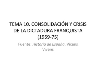 TEMA 10. CONSOLIDACIÓN Y CRISIS
  DE LA DICTADURA FRANQUISTA
            (1959-75)
   Fuente: Historia de España, Vicens
                 Vivens
 