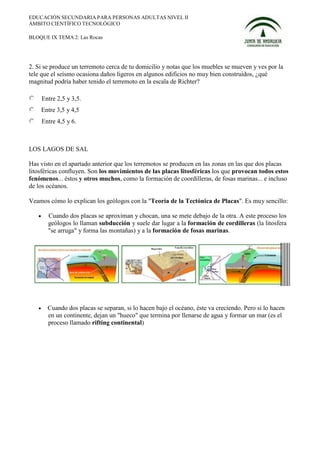 EDUCACIÓN SECUNDARIA PARA PERSONAS ADULTAS NIVEL II
ÁMBITO CIENTÍFICO TECNOLÓGICO

BLOQUE IX TEMA 2: Las Rocas




2. Si se produce un terremoto cerca de tu domicilio y notas que los muebles se mueven y ves por la
tele que el seísmo ocasiona daños ligeros en algunos edificios no muy bien construidos, ¿qué
magnitud podría haber tenido el terremoto en la escala de Richter?

       Entre 2,5 y 3,5.
       Entre 3,5 y 4,5
       Entre 4,5 y 6.



LOS LAGOS DE SAL

Has visto en el apartado anterior que los terremotos se producen en las zonas en las que dos placas
litosféricas confluyen. Son los movimientos de las placas litosféricas los que provocan todos estos
fenómenos... éstos y otros muchos, como la formación de coordilleras, de fosas marinas... e incluso
de los océanos.

Veamos cómo lo explican los geólogos con la "Teoría de la Tectónica de Placas". Es muy sencillo:

   •     Cuando dos placas se aproximan y chocan, una se mete debajo de la otra. A este proceso los
         geólogos lo llaman subducción y suele dar lugar a la formación de cordilleras (la litosfera
         "se arruga" y forma las montañas) y a la formación de fosas marinas.




   •     Cuando dos placas se separan, si lo hacen bajo el océano, éste va creciendo. Pero si lo hacen
         en un continente, dejan un "hueco" que termina por llenarse de agua y formar un mar (es el
         proceso llamado rifting continental)
 