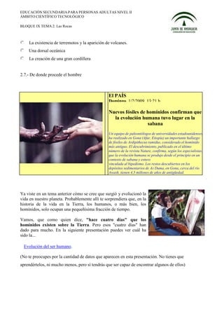 EDUCACIÓN SECUNDARIA PARA PERSONAS ADULTAS NIVEL II
ÁMBITO CIENTÍFICO TECNOLÓGICO

BLOQUE IX TEMA 2: Las Rocas



    La existencia de terremotos y la aparición de volcanes.
    Una dorsal oceánica
    La creación de una gran cordillera


2.7.- De donde procede el hombre



                                                 El PAÍS
                                                 Domingo, 1/2/2009, 13:21 h

                                                 Nuevos fósiles de homínidos confirman que
                                                   la evolución humana tuvo lugar en la
                                                                   sabana
                                                 Un equipo de paleontólogos de universidades estadounidenses
                                                 ha realizado en Gona (Afar, Etiopía) un importante hallazgo
                                                 de fósiles de Ardipithecus ramidus, considerado el homínido
                                                 más antiguo. El descubrimiento, publicado en el último
                                                 número de la revista Nature, confirma, según los especialistas,
                                                 que la evolución humana se produjo desde el principio en un
                                                 contexto de sabana y estuvo
                                                 vinculada al bipedismo. Los restos descubiertos en los
                                                 depósitos sedimentarios de As Duma, en Gona, cerca del río
                                                 Awash, tienen 4,5 millones de años de antigüedad.




Ya viste en un tema anterior cómo se cree que surgió y evolucionó la
vida en nuestro planeta. Probablemente allí te sorprendiera que, en la
historia de la vida en la Tierra, los humanos, o más bien, los
homínidos, solo ocupan una pequeñísima fracción de tiempo.

Vamos, que como quien dice, "hace cuatro días" que los
homínidos existen sobre la Tierra. Pero esos "cuatro días" han
dado para mucho. En la siguiente presentación puedes ver cuál ha
sido la...

  Evolución del ser humano.

(No te preocupes por la cantidad de datos que aparecen en esta presentación. No tienes que
aprendértelos, ni mucho menos, pero sí tendrás que ser capaz de encontrar algunos de ellos)
 