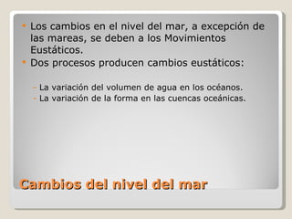 Cambios del nivel del mar Los cambios en el nivel del mar, a excepción de las mareas, se deben a los Movimientos Eustáticos. Dos procesos producen cambios eustáticos: La variación del volumen de agua en los océanos. La variación de la forma en las cuencas oceánicas. 