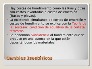Cambios Isostáticos Hay costas de hundimiento como las Rias y otras son costas levantadas o costas de emersión (Rasas y playas). La existencia simultánea de costas de emersión y costas de hundimiento se explica con la  Teoria de la Isostasia: condición de equilibrio de la corteza terrestre. Se denomina  Subsidencia  al hundimiento que se produce en una cuenca en la que están depositándose los materiales. 