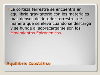 Equilibrio Isostático La corteza terrestre se encuentra en equilibrio gravitatorio con los materiales mas densos del interior terrestre, de manera que se eleva cuando se descarga y se hunde al sobrecargarse son los  Movimientos Epirogénicos. 