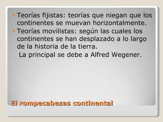 El rompecabezas continental Teorías fijistas: teorías que niegan que los continentes se muevan horizontalmente. Teorías movilistas: según las cuales los continentes se han desplazado a lo largo de la historia de la tierra. La principal se debe a Alfred Wegener. 