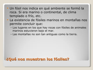 ¿Qué nos muestran los fósiles? Un fósil nos indica en qué ambiente se formó la roca. Si era marino o continental, de clima templado o frío, etc. La existencia de fósiles marinos en montañas nos permite concluir que: - Los lugares en los que hay rocas con fósiles de animales marinos estuvieron bajo el mar. - Las montañas no son tan antiguas como la tierra. 