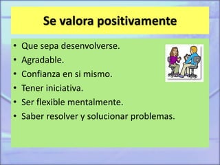 Se valora positivamente
• Que sepa desenvolverse.
• Agradable.
• Confianza en si mismo.
• Tener iniciativa.
• Ser flexible mentalmente.
• Saber resolver y solucionar problemas.
 