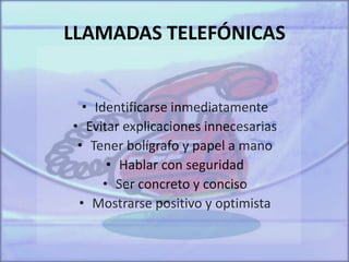 LLAMADAS TELEFÓNICAS
• Identificarse inmediatamente
• Evitar explicaciones innecesarias
• Tener bolígrafo y papel a mano
• Hablar con seguridad
• Ser concreto y conciso
• Mostrarse positivo y optimista
 