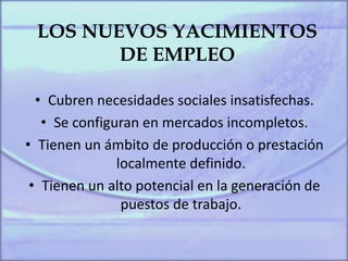 LOS NUEVOS YACIMIENTOS
DE EMPLEO
• Cubren necesidades sociales insatisfechas.
• Se configuran en mercados incompletos.
• Tienen un ámbito de producción o prestación
localmente definido.
• Tienen un alto potencial en la generación de
puestos de trabajo.
 