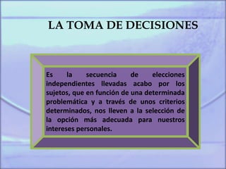 LA TOMA DE DECISIONES
Es la secuencia de elecciones
independientes llevadas acabo por los
sujetos, que en función de una determinada
problemática y a través de unos criterios
determinados, nos lleven a la selección de
la opción más adecuada para nuestros
intereses personales.
 