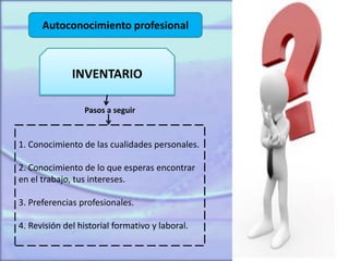 Autoconocimiento profesional
INVENTARIO
1. Conocimiento de las cualidades personales.
2. Conocimiento de lo que esperas encontrar
en el trabajo, tus intereses.
3. Preferencias profesionales.
4. Revisión del historial formativo y laboral.
Pasos a seguir
 