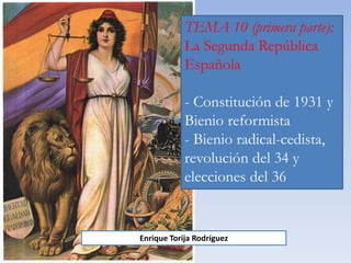 TEMA 10 (primera parte):
La Segunda República
Española
- Constitución de 1931 y
Bienio reformista
- Bienio radical-cedista,
revolución del 34 y
elecciones del 36
Enrique Torija Rodríguez
 