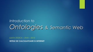 Introduction to
OntologiesOntologies && Semantic WebSemantic Web
ILIUTA STOICA – SIVA – 2013
RETELE DE CALCULATOARE SI INTERNET
 
