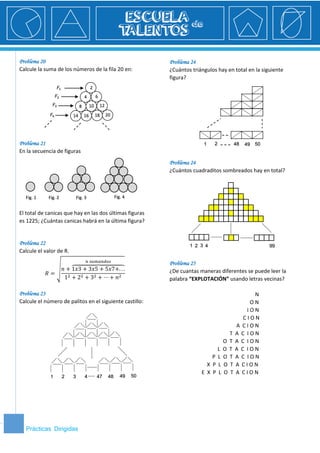 3 Prácticas Dirigidas 
3 
Problema 20 
Calcule la suma de los números de la fila 20 en: 
Problema 21 
En la secuencia de figuras 
El total de canicas que hay en las dos últimas figuras es 1225; ¿Cuántas canicas habrá en la última figura? 
Problema 22 
Calcule el valor de R. 푅= √푛+1푥3+3푥5+5푥7+...⏞ 푛 푠푢푚푎푛푑표푠 12+22+32+⋯+푛2 
Problema 23 
Calcule el número de palitos en el siguiente castillo: 
Problema 24 
¿Cuántos triángulos hay en total en la siguiente figura? 
Problema 24 
¿Cuántos cuadraditos sombreados hay en total? 
Problema 25 
¿De cuantas maneras diferentes se puede leer la palabra “EXPLOTACIÓN” usando letras vecinas? 
N 
O N 
I O N 
C I O N 
A C I O N 
T A C I O N 
O T A C I O N 
L O T A C I O N 
P L O T A C I O N 
X P L O T A C I O N 
E X P L O T A C I O N 
2 4 6 8 10 12 14 16 18 20 퐹1 퐹3 퐹4 퐹2 1 2 3 4 47 48 49 50 1 2 48 49 50 2 1 3 4 99 Fig. 1 Fig. 2 Fig. 3 Fig. 4  