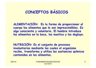 CONCEPTOS BÁSICOS


   ALIMENTACIÓN: Es la forma de proporcionar al
   cuerpo los alimentos que le son imprescindibles. Es
   algo consciente y voluntario. El hombre introduce
   los alimentos en la boca, los mastica y los degluye.


   NUTRICIÓN: Es el conjunto de procesos
   involuntarios mediante los cuales el organismo
   recibe, transforma y utiliza las sustancias químicas
   contenidas en los alimentos.

29/4/10            FUNDAMENYOS BIOLÓGICOS/                5
                          ALF/2010
 