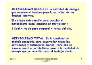 METABOLISMO BASAL: Es la cantidad de energía
 que requiere el hombre para la actividad de los
 órganos internos.
 El sistema más sencillo para calcular el
 metabolismo basal consiste en multiplicar :
 1 Kcal x Kg de peso corporal x horas del día.


 METABOLISMO TOTAL: Es la cantidad de
 energía necesaria para desarrollar todas las
 actividades y quehaceres diarios. Para ello se
 sumará nuestro metabolismo basal a la cantidad de
 energía que se necesita para el trabajo diario.

29/4/10           FUNDAMENYOS BIOLÓGICOS/            7
                         ALF/2010
 