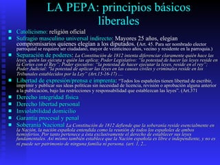 LA PEPA: principios básicos liberales Catolicismo:  religión oficial Sufragio masculino universal indirecto:  Mayores 25 años, elegían compromisarios quienes elegían a los diputados. ( Art. 45. Para ser nombrado elector parroquial se requiere ser ciudadano, mayor de veinticinco años, vecino y residente en la parroquia.)   Separación de poderes :  La Constitución de 1812 intenta diferenciar claramente quién hace las leyes, quién las ejecuta y quién las aplica: Poder Legislativo: “la potestad de hacer las leyes reside en la Cortes con el Rey”; Poder ejecutivo: “la potestad de hacer ejecutar la leyes, reside en el rey”; Poder Judicial: &quot;la potestad de aplicar las leyes en las causas civiles y criminales reside en los Tribunales establecidos por la Ley” (Art.15-16-17) ....   Libertad de expresión/prensa e imprenta :  “Todos los españoles tienen libertad de escribir, imprimir y publicar sus ideas políticas sin necesidad de licencia, revisión o aprobación alguna anterior a la publicación, bajo las restricciones y responsabilidad que establezcan las leyes”. (Art.371   Derecho integridad física Derecho libertad personal Inviolabilidad domicilio Garantía procesal y penal Soberanía Nacional   La Constitución de 1812 defiende que la soberanía reside esencialmente en la Nación, la nación española entendida como la reunión de todos los españoles de ambos hemisferios. Por tanto pertenece a ésta exclusivamente el derecho de establecer sus leyes fundamentales. Así mismo también establece que la Nación española es libre e independiente, y no es ni puede ser patrimonio de ninguna familia ni persona. (art. 1, 2...   