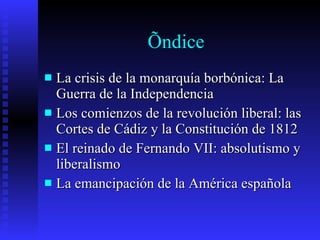 Índice La crisis de la monarquía borbónica: La Guerra de la Independencia Los comienzos de la revolución liberal: las Cortes de Cádiz y la Constitución de 1812 El reinado de Fernando VII: absolutismo y liberalismo La emancipación de la América española 
