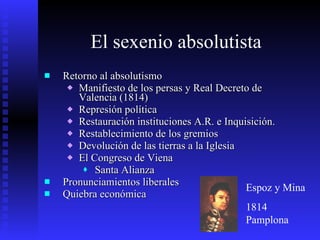 El sexenio absolutista Retorno al absolutismo Manifiesto de los persas y Real Decreto de Valencia (1814) Represión política Restauración instituciones A.R. e Inquisición. Restablecimiento de los gremios  Devolución de las tierras a la Iglesia El Congreso de Viena  Santa Alianza Pronunciamientos liberales  Quiebra económica Espoz y Mina 1814 Pamplona 