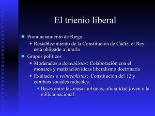 El trienio liberal Pronunciamiento de Riego Restablecimiento de la Constitución de Cádiz, el Rey está obligado a jurarla Grupos políticos Moderados o  doceañistas : Colaboración con el monarca y matización ideas liberalismo doctrinario Exaltados o  veinteañistas :  Constitución del 12 y cambios sociales radicales. Bases entre las masas urbanas, oficialidad joven y la milicia nacional 
