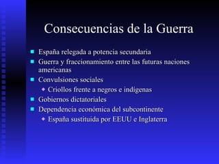 Consecuencias de la Guerra  España relegada a potencia secundaria Guerra y fraccionamiento entre las futuras naciones americanas Convulsiones sociales Criollos frente a negros e indígenas Gobiernos dictatoriales Dependencia económica del subcontinente España sustituida por EEUU e Inglaterra 