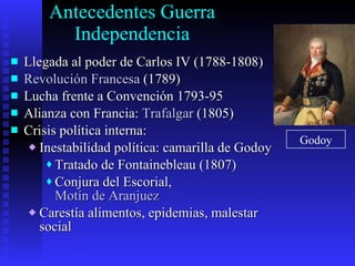 Antecedentes Guerra Independencia Llegada al poder de Carlos IV (1788-1808) Revolución Francesa  (1789) Lucha frente a Convención 1793-95 Alianza con Francia:  Trafalgar  (1805) Crisis política interna: Inestabilidad política: camarilla de Godoy Tratado de Fontainebleau (1807) Conjura del Escorial,  Motín de Aranjuez Carestía alimentos, epidemias, malestar social Godoy 