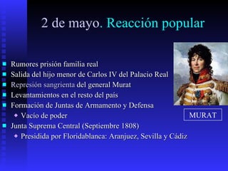 2 de mayo . Reacción popular Rumores prisión familia real Salida del hijo menor de Carlos IV del Palacio Real Represión sangrienta  del general Murat Levantamientos en el resto del país Formación de Juntas de Armamento y Defensa Vacío de poder Junta Suprema Central (Septiembre 1808) Presidida por Floridablanca: Aranjuez, Sevilla y Cádiz MURAT 
