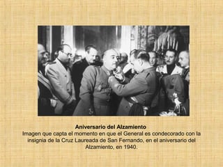 Aniversario del Alzamiento
Imagen que capta el momento en que el General es condecorado con la
insignia de la Cruz Laureada de San Fernando, en el aniversario del
Alzamiento, en 1940.
 