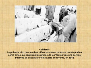 Colilleros
La pobreza hizo que muchos niños buscasen recursos donde podían,
como estos que registran las gradas de las Ventas tras una corrida,
tratando de encontrar colillas para su reventa, en 1942.
 