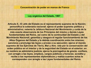 Artículo 6.- El Jefe del Estado es el representante supremo de la Nación;
personifica la soberanía nacional; ejerce el poder supremo político y
administrativo; ostenta la Jefatura Nacional del Movimiento y cuida de la
más exacta observancia de los Principios del mismo y demás Leyes
fundamentales del Reino, así como de la continuidad del Estado y del
Movimiento Nacional; garantiza y asegura el regular funcionamiento de los
Altos Órganos del Estado y la debida coordinación entre los mismos;
sanciona y promulga las leyes y provee a su ejecución; ejerce el mando
supremo de los Ejércitos de Tierra, Mar y Aire; vela por la conservación del
orden público en el interior y de la seguridad del Estado en el exterior; en
su nombre se administra justicia; ejerce la prerrogativa de gracia; confiere,
con arreglo a las leyes, empleos, cargos públicos y honores; acredita y
recibe a los representantes diplomáticos y realiza cuantos actos le
corresponden con arreglo a las Leyes fundamentales del Reino.
Concentración de poder en manos de Franco
Ley orgánica del Estado, 1967
 