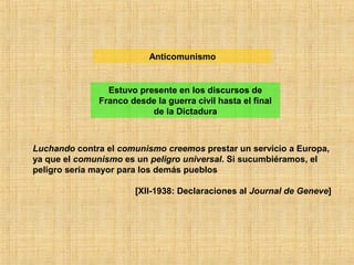 Luchando contra el comunismo creemos prestar un servicio a Europa,
ya que el comunismo es un peligro universal. Si sucumbiéramos, el
peligro sería mayor para los demás pueblos
[XII-1938: Declaraciones al Journal de Geneve]
Anticomunismo
Estuvo presente en los discursos de
Franco desde la guerra civil hasta el final
de la Dictadura
 