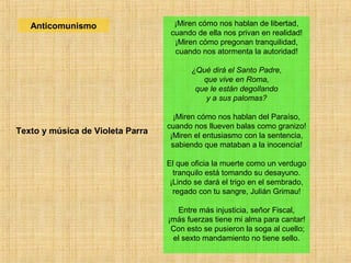 ¡Miren cómo nos hablan de libertad,
cuando de ella nos privan en realidad!
¡Miren cómo pregonan tranquilidad,
cuando nos atormenta la autoridad!
¿Qué dirá el Santo Padre,
que vive en Roma,
que le están degollando
y a sus palomas?
¡Miren cómo nos hablan del Paraíso,
cuando nos llueven balas como granizo!
¡Miren el entusiasmo con la sentencia,
sabiendo que mataban a la inocencia!
El que oficia la muerte como un verdugo
tranquilo está tomando su desayuno.
¡Lindo se dará el trigo en el sembrado,
regado con tu sangre, Julián Grimau!
Entre más injusticia, señor Fiscal,
¡más fuerzas tiene mi alma para cantar!
Con esto se pusieron la soga al cuello;
el sexto mandamiento no tiene sello.
Texto y música de Violeta Parra
Anticomunismo
 