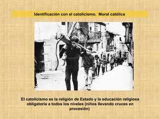 Identificación con el catolicismo. Moral católica
El catolicismo es la religión de Estado y la educación religiosa
obligatoria a todos los niveles (niños llevando cruces en
procesión)
 