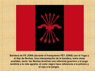Bandera de FE JONS (durante el franquismo FET JONS) con el Yugo y
el Haz de flechas. Una interpretación de la bandera, entre otras
posibles, sería: las flechas tendrían una referente guerrero y el yugo
remitiría a la vida agraria; el color negro hace referencia a la pólvora y
el rojo a la sangre.
 