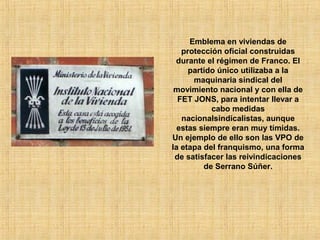 Emblema en viviendas de
protección oficial construidas
durante el régimen de Franco. El
partido único utilizaba a la
maquinaria sindical del
movimiento nacional y con ella de
FET JONS, para intentar llevar a
cabo medidas
nacionalsindicalistas, aunque
estas siempre eran muy tímidas.
Un ejemplo de ello son las VPO de
la etapa del franquismo, una forma
de satisfacer las reivindicaciones
de Serrano Súñer.
 