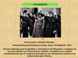 FALANGISTAS
Franco junto a Dionisio Ridruejo
Dionisio Ridruejo (El Burgo de Osma, Soria, 1912-Madrid, 1975)
Dionisio Ridruejo pasó de gerifalte y mirlo blanco del falangismo a opositor de
los más odiados por el franquismo, exiliado y fundador de un partido
socialdemócrata que no cuajó por prematuro y por alcanzarle la muerte cinco
meses antes que a Franco.
 