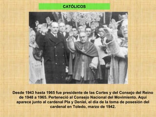 Desde 1943 hasta 1965 fue presidente de las Cortes y del Consejo del Reino
de 1948 a 1965. Perteneció al Consejo Nacional del Movimiento. Aquí
aparece junto al cardenal Pla y Deniel, el día de la toma de posesión del
cardenal en Toledo, marzo de 1942.
CATÓLICOS
 