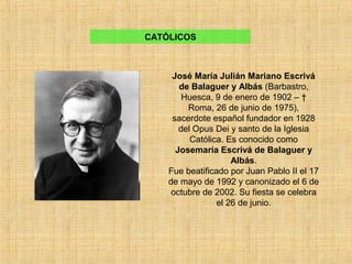 José María Julián Mariano Escrivá
de Balaguer y Albás (Barbastro,
Huesca, 9 de enero de 1902 – †
Roma, 26 de junio de 1975),
sacerdote español fundador en 1928
del Opus Dei y santo de la Iglesia
Católica. Es conocido como
Josemaría Escrivá de Balaguer y
Albás.
Fue beatificado por Juan Pablo II el 17
de mayo de 1992 y canonizado el 6 de
octubre de 2002. Su fiesta se celebra
el 26 de junio.
CATÓLICOS
 