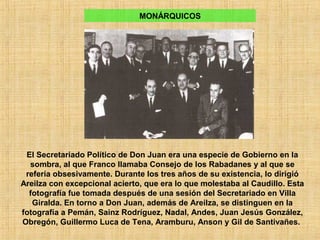 MONÁRQUICOS
El Secretariado Político de Don Juan era una especie de Gobierno en la
sombra, al que Franco llamaba Consejo de los Rabadanes y al que se
refería obsesivamente. Durante los tres años de su existencia, lo dirigió
Areilza con excepcional acierto, que era lo que molestaba al Caudillo. Esta
fotografía fue tomada después de una sesión del Secretariado en Villa
Giralda. En torno a Don Juan, además de Areilza, se distinguen en la
fotografía a Pemán, Sainz Rodríguez, Nadal, Andes, Juan Jesús González,
Obregón, Guillermo Luca de Tena, Aramburu, Anson y Gil de Santivañes.
 