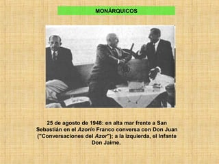 25 de agosto de 1948: en alta mar frente a San
Sebastián en el Azorín Franco conversa con Don Juan
("Conversaciones del Azor"); a la izquierda, el Infante
Don Jaime.
MONÁRQUICOS
 