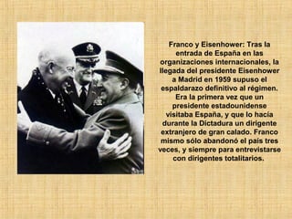 Franco y Eisenhower: Tras la
entrada de España en las
organizaciones internacionales, la
llegada del presidente Eisenhower
a Madrid en 1959 supuso el
espaldarazo definitivo al régimen.
Era la primera vez que un
presidente estadounidense
visitaba España, y que lo hacía
durante la Dictadura un dirigente
extranjero de gran calado. Franco
mismo sólo abandonó el país tres
veces, y siempre para entrevistarse
con dirigentes totalitarios.
 