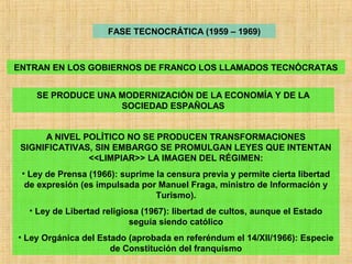 FASE TECNOCRÁTICA (1959 – 1969)
ENTRAN EN LOS GOBIERNOS DE FRANCO LOS LLAMADOS TECNÓCRATAS
SE PRODUCE UNA MODERNIZACIÓN DE LA ECONOMÍA Y DE LA
SOCIEDAD ESPAÑOLAS
A NIVEL POLÍTICO NO SE PRODUCEN TRANSFORMACIONES
SIGNIFICATIVAS, SIN EMBARGO SE PROMULGAN LEYES QUE INTENTAN
<<LIMPIAR>> LA IMAGEN DEL RÉGIMEN:
• Ley de Prensa (1966): suprime la censura previa y permite cierta libertad
de expresión (es impulsada por Manuel Fraga, ministro de Información y
Turismo).
• Ley de Libertad religiosa (1967): libertad de cultos, aunque el Estado
seguía siendo católico
• Ley Orgánica del Estado (aprobada en referéndum el 14/XII/1966): Especie
de Constitución del franquismo
 