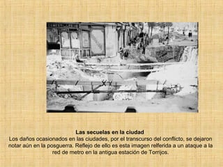 Las secuelas en la ciudad
Los daños ocasionados en las ciudades, por el transcurso del conflicto, se dejaron
notar aún en la posguerra. Reflejo de ello es esta imagen relferida a un ataque a la
red de metro en la antigua estación de Torrijos.
 