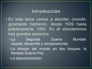 IntroducciónEn este tema vamos a abordar, cronoló-gicamente hablando, desde 1939 hasta prácticamente 1990. En él abordaremos tres grandes aspectos:La Segunda Guerra Mundial: causas, desarrollo y consecuencias.La división del mundo en dos bloques: la llamada Guerra Fría.La descolonización.