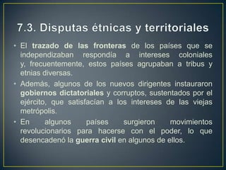 7.2. El neocolonialismo, una herencia colonialEl neocolonialismo era una nueva forma de dominio que comportaba una dependencia económica y cultural de la antigua metrópoli por parte de los países descolonizados.La estructura económica de los nuevos países era débil. Debían exportar materias primas e importar productos industriales.Esa dependencia comercial es el intercambio desigual.En consecuencia, estos países sufren una fuerte dependencia financiera y tecnológica del exterior lo que ha impedido su desarrollo.