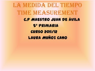 La medida del tiempo
 Time measurement
   C.P Maestro Juan de Ávila
        5º Primaria
       Curso 2011/12
     Laura Muñoz Cano
 
