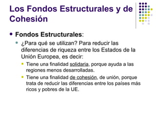 Los Fondos Estructurales y de Cohesión Fondos Estructurales : ¿Para qué se utilizan? Para reducir las diferencias de riqueza entre los Estados de la Unión Europea, es decir: Tiene una finalidad  solidaria , porque ayuda a las regiones menos desarrolladas. Tiene una finalidad  de cohesión , de unión, porque trata de reducir las diferencias entre los países más ricos y pobres de la UE. 