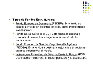 Tipos de Fondos Estructurales : Fondo Europeo de Desarrollo  (FEDER): Este fondo se destina a invertir en distintos ámbitos, como transportes o investigación. Fondo Social Europeo  (FSE): Este fondo se destina a combatir el desempleo y mejorar la formación de los trabajadores. Fondo Europeo de Orientación y Garantía Agrícola  (FEOGA): Este fondo se destina a mejorar las estructuras agrarias y conservar el medio. Instrumento Financiero de Orientación de la Pesca  (IFOP): Destinado a modernizar el sector pesquero y la acuicultura. 